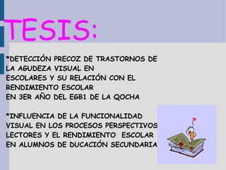 TESIS:
*DETECCIÓN PRECOZ DE TRASTORNOS DE
LA AGUDEZA VISUAL EN
ESCOLARES Y SU RELACIÓN CON EL
RENDIMIENTO ESCOLAR
EN 3ER AÑO DEL EGB1 DE LA QOCHA
*INFLUENCIA DE LA FUNCIONALIDAD
VISUAL EN LOS PROCESOS PERSPECTIVOS
LECTORES Y EL RENDIMIENTO ESCOLAR
EN ALUMNOS DE DUCACIÓN SECUNDARIA
 