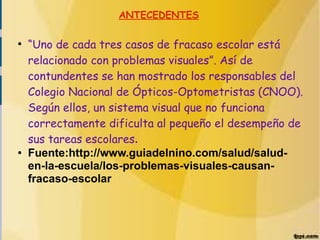 ANTECEDENTES
●
“Uno de cada tres casos de fracaso escolar está
relacionado con problemas visuales”. Así de
contundentes se han mostrado los responsables del
Colegio Nacional de Ópticos-Optometristas (CNOO).
Según ellos, un sistema visual que no funciona
correctamente dificulta al pequeño el desempeño de
sus tareas escolares.
● Fuente:http://www.guiadelnino.com/salud/salud-
en-la-escuela/los-problemas-visuales-causan-
fracaso-escolar
 