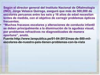 Según el director general del Instituto Nacional de Oftalmología
(INO), Jorge Velazco Quiroga, aseguró que más de 500,000 de
escolares peruanos entre los seis y 16 años de edad necesitan
lentes de medida, con el objetivo de corregir problemas ópticos
frecuentes.
● “Muchos fracasos escolares y alteraciones de conducta infantil
se deben principalmente a la disminución de la agudeza visual,
por problemas refractivos no diagnosticados de manera
oportuna”, anotó.
Fuente:http://www.larepublica.pe/01-04-2012/mas-de-500-mil-
escolares-de-nuestro-pais-tienen-problemas-con-la-vista
 