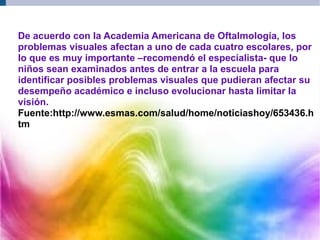 De acuerdo con la Academia Americana de Oftalmología, los
problemas visuales afectan a uno de cada cuatro escolares, por
lo que es muy importante –recomendó el especialista- que lo
niños sean examinados antes de entrar a la escuela para
identificar posibles problemas visuales que pudieran afectar su
desempeño académico e incluso evolucionar hasta limitar la
visión.
Fuente:http://www.esmas.com/salud/home/noticiashoy/653436.h
tm
 
