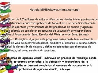 Noticia:MINSA(www.minsa.com.pe)
Alrededor de 2.7 millones de niños y niñas de los niveles inicial y primaria de
las instituciones educativas públicas de todo el país, se beneficiarán con la
detección oportuna y tratamiento de los problemas de anemia y agudeza
visual, además de completar su esquema de vacunación correspondiente,
gracias al Programa de Salud Escolar del Ministerio de Salud (Minsa)
De Habich Rospigliosi dijo que este programa busca contribuir a elevar la
calidad de vida de nuestros escolares, mediante el desarrollo de una cultura
de salud, la detección de riesgos y daños relacionados con el proceso de
aprendizaje, así como su atención oportuna.
e problemas de agudeza visual”, subrayóa un proceso de tamizaje donde
este año estaremos orientados a la detección y tratamiento de la
anemia, también se buscará completar el esquema de vacunación y la
detección de problemas de agudeza visual”, subrayó.
 
