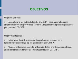 OBJETIVOS
Objetivo general:
• Consintizar a las autoridades del CMSPP , para hacer chequeos
amenudos sobre los problemas visuales , mediante campañas organizadas
por parte del CMSPP .
Objeivo Específico :
• Determinar las influencias de los problemas visuales en el
rendimiento académico de los estudiantes del CMSPP .
• Plantear soluciones sobre la influencia de los problemas visuales en
el rendimiento académico de los estudiantes del CMSPP .
 