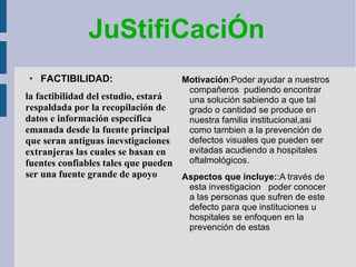 JuStifiCaciÓn
●
FACTIBILIDAD:
la factibilidad del estudio, estará
respaldada por la recopilación de
datos e información específica
emanada desde la fuente principal
que seran antiguas inevstigaciones
extranjeras las cuales se basan en
fuentes confiables tales que pueden
ser una fuente grande de apoyo
Motivación:Poder ayudar a nuestros
compañeros pudiendo encontrar
una solución sabiendo a que tal
grado o cantidad se produce en
nuestra familia institucional,asi
como tambien a la prevención de
defectos visuales que pueden ser
evitadas acudiendo a hospitales
oftalmológicos.
Aspectos que incluye::A través de
esta investigacion poder conocer
a las personas que sufren de este
defecto para que instituciones u
hospitales se enfoquen en la
prevención de estas
 
