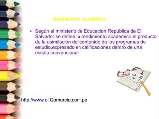 Rendimiento académico
● Según el ministerio de Educacion República de El
Salvador se define a rendimiento académico el producto
de la asimilación del contenido de los programas de
estudio,expresado en calificaciones dentro de una
escala convencional
http://www.el Comercio.com.pe
 