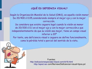 ¿QUÉ ES DEFIENCIA VISUAL?
Según la Organización Mundial de la Salud (OMS), es aquella visión menor
De 20/400 ó 0.05,considerando siempre el mejor ojo y con la mejor
corrección.
Se considera que existe ceguera legal cuando la visión es menor
de 20/200 ó 0.1 en el mejor ojo y con la mejor corrección.o que
independientemente de que su visión sea mejor, tiene un campo visual
inferior a 20º
Por tanto, una deficiencia visual o ceguera se define funcionalmente,
como la pérdida total o parcial del sentido de la vista.
Fuentes:
http://edicacionespecialpr.tripod.com/id18.html
http://apsd.rao com/file/view/Deficiencia+visual+tipos.pd
 