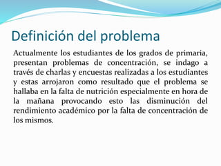 Definición del problema
Actualmente los estudiantes de los grados de primaria,
presentan problemas de concentración, se indago a
través de charlas y encuestas realizadas a los estudiantes
y estas arrojaron como resultado que el problema se
hallaba en la falta de nutrición especialmente en hora de
la mañana provocando esto las disminución del
rendimiento académico por la falta de concentración de
los mismos.
 