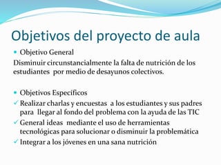 Objetivos del proyecto de aula
 Objetivo General
Disminuir circunstancialmente la falta de nutrición de los
estudiantes por medio de desayunos colectivos.
 Objetivos Específicos
 Realizar charlas y encuestas a los estudiantes y sus padres
para llegar al fondo del problema con la ayuda de las TIC
 General ideas mediante el uso de herramientas
tecnológicas para solucionar o disminuir la problemática
 Integrar a los jóvenes en una sana nutrición
 