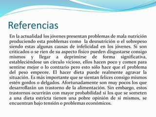 Referencias
En la actualidad los jóvenes presentan problemas de mala nutrición
produciendo esta problemas como la desnutrición o el sobrepeso
siendo estas algunas causas de infelicidad en los jóvenes. Si son
criticados o se ríen de su aspecto físico pueden disgustarse consigo
mismos y llegar a deprimirse de forma significativa,
estableciéndose un círculo vicioso, ellos hacen poco y comen para
sentirse mejor o lo contrario pero esto sólo hace que el problema
del peso empeore. El hacer dieta puede realmente agravar la
situación. Es más importante que se sientan felices consigo mismos
estén gordos o delgados. Afortunadamente son muy pocos los que
desarrollarán un trastorno de la alimentación. Sin embargo, estos
trastornos ocurrirán con mayor probabilidad si los que se someten
a una dieta estricta tienen una pobre opinión de sí mismos, se
encuentran bajo tensión o problemas económicos.
 