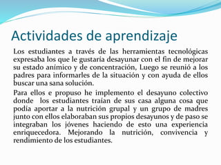 Actividades de aprendizaje
Los estudiantes a través de las herramientas tecnológicas
expresaba los que le gustaría desayunar con el fin de mejorar
su estado anímico y de concentración, Luego se reunió a los
padres para informarles de la situación y con ayuda de ellos
buscar una sana solución.
Para ellos e propuso he implemento el desayuno colectivo
donde los estudiantes traían de sus casa alguna cosa que
podía aportar a la nutrición grupal y un grupo de madres
junto con ellos elaboraban sus propios desayunos y de paso se
integraban los jóvenes haciendo de esto una experiencia
enriquecedora. Mejorando la nutrición, convivencia y
rendimiento de los estudiantes.
 
