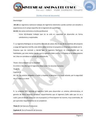 UNIVERSIDAD ANDINA DEL CUSCO
[Escribir el título del documento]
Deontología
Página 3
[Año]
Art.18.Los ingenieros realizaran trabajos de ingeniería solamente cuando cuenten con estudios o
experiencias en el campo especifico de la ingeniería de que se trata.
Art.23. Son actos contrarios a la ética profesional
Inciso b2).Aceptar trabajos que no se está en capacidad de desarrollar en forma
satisfactoria y responsable.
5. La ingeniera Rodríguez se encuentra delicada de salud, ella es una de las analistas del proyecto
a cargo del ingeniero Carrillo; este último debe terminar el proyecto en el tiempo acordado con la
Empresa que los contrato y decide que la ingeniera Rodríguez es irremplazable por sus
habilidades; por este motivo decide que la ingeniera debe concluir su trabajo en el plazo máximo
de 2 días sin considerar el estado de salud de ella.
Título I: De la relación con la Sociedad
En el Art.5. Nos dice que el ingeniero debe cuidar los recursos humanos.
Título IV:
Capítulo IV
Art. 44. Los estarán obligados a cuidar y respetar al personal a su cargo velando, por la seguridad
de sus vidas y su salud.
6. La empresa RED contrata al ingeniero Gallo para desarrollar un sistema administrativo, el
gerente de dicha empresa establece requerimientos que el ingeniero Gallo sabe que no va a
cubrir, pero él decide continuar con el proyecto y al final exponer las razones, muy sustentadas, de
por qué estos requerimientos no se cumplieron.
Título IV: Del Ejercicio Profesional.
Capítulo III: De la Prestación de Servicios
 