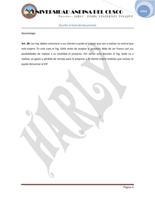 UNIVERSIDAD ANDINA DEL CUSCO
[Escribir el título del documento]
Deontología
Página 4
[Año]
Art. 38: Los Ing. deben comunicar a sus clientes cuando el trabajo que van a realizar no será el que
este espere. En este caso el Ing. Gallo antes de aceptar el proyecto debe de ser franco con sus
posibilidades de realizar a su totalidad el proyecto. Por tomar esta decisión el Ing. Gallo va a
realizar un gasto y pérdida de tiempo para la empresa y el cliente estará molesto que incluso lo
puede denunciar al CIP.
 
