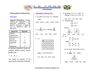 ccesarepublicacolombia.blogspot.com
OPERADORES MATEMÁTICOS
Prof. Ccesa
Operador Matemático. - Es aquel
símbolo que representa a una
operación matemática. Nos
permite reconocer la operación
con su respectiva regla de
definición.
Operación Operador
Adición
Sustracción
Multiplicación
División
Radicación
Logaritmo
Sumatoria
+
-
x

Log.

El operador matemático puede ser
cualquier símbolo (incluso figuras
geométricas):
* , & , #, , , ……
Las reglas se basarán en las
operaciones matemáticas definidas.
PROBLEMAS PROPUESTOS
1. Si a # b = (a + b) (a - b) ; Calcular:
7 # 2
a) 46 b) 44 c) 42 d) 45 e) 49
2. Si x = 5x + 1; Calcular 2
a) 8 b) 3 c) 5 d) 11 e) 17
3. Si:
Halle:    4423 
a) 1 b) 2 c) 3 d) 4 e) 5
4. Se define: a  b = a2
– 2ab – b2
Calcule: P = (3  1)  ( 2  1 )
a) 4 b) 3 c) 7 d) 6 e) 5
5. Sabiendo que:
Calcule:
a) 0 b)4 c)-2 d)2 e) 1
6. Si:
Halle:
a) -12 b) 24 c) 18 d) 15 e) -23
1. Si: a = 2a; Hallar:
a) 16 b) 14 c) 18 d) 1 e) 8
2
 