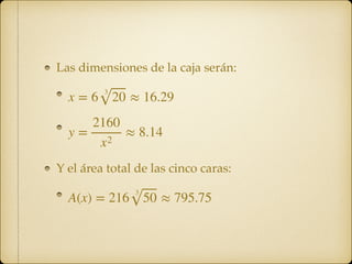 Las dimensiones de la caja serán:
!
!
Y el área total de las cinco caras:
!
x = 6
3
20 ≈ 16.29
y =
2160
x2
≈ 8.14
A(x) = 216
3
50 ≈ 795.75
 