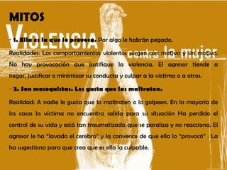 MITOS
• 1. Ella es la que lo provoca. Por algo le habrán pegado.
Realidades: Los comportamientos violentos surgen con motivo y sin motivo.
No hay provocación que justifique la violencia. El agresor tiende a
negar, justificar o minimizar su conducta y culpar a la víctima o a otros.
• 2. Son masoquistas. Les gusta que las maltraten.
Realidad: A nadie le gusta que lo maltraten o lo golpeen. En la mayoría de
los casos la víctima no encuentra salida para su situación Ha perdido el
control de su vida y está tan traumatizada que se paraliza y no reacciona. El
agresor le ha “lavado el cerebro” y la convence de que ella lo “provocó” . La
ha sugestiona para que crea que es ella la culpable.
 