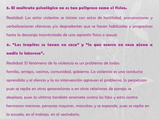 3. El maltrato psicológico no es tan peligroso como el físico.
Realidad: Los actos violentos se inician con actos de hostilidad, provocaciones y
verbalizaciones ofensivas y/o degradantes que se hacen habituales y progresivas
hasta la descarga incontrolada de una agresión física o sexual.
4. “Los trapitos se lavan en casa” y “lo que ocurre en casa ajena a
nadie le interesa”.
Realidad: El fenómeno de la violencia es un problema de todos:
familia, amigos, vecinos, comunidad. gobierno. La violencia es una conducta
aprendida y el silencio y la no intervención agravan el problema, lo perpetúan
pues se repite en otras generaciones o en otras relaciones de pareja; se
desplaza, pues la víctima también arremete contra los hijos y estos contra
hermanos menores, personas mayores, mascotas; y se expande, pues se repite en
la escuela, en el trabajo, en el vecindario.
 
