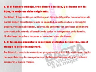 5. Si el hombre trabaja, trae dinero a la casa, y es bueno con los
hijos, la mujer no debe exigir más.
Realidad : Esto constituye maltrato y no tiene justificación. Las relaciones de
pareja deben caracterizarse por la igualdad, respeto mutuo y compartir
deberes y responsabilidades, además de enfrentar los conflictos de manera
constructiva buscando el beneficio de todos los integrantes de la familia.
Nadie tiene derecho a imponer su voluntad o sus decisiones.
6. Si la esposa aguanta la reacciones violentas del marido, con el
tiempo la relación mejorará.
Realidad: La conducta violenta es progresiva y cíclica. Si la víctima no habla
de su problema y busca ayuda es probable que la violencia y el maltrato
empeoren y nunca mejore.
 