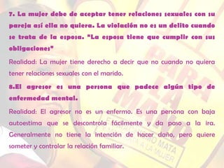 7. La mujer debe de aceptar tener relaciones sexuales con su
pareja así ella no quiera. La violación no es un delito cuando
se trata de la esposa. “La esposa tiene que cumplir con sus
obligaciones”
Realidad: La mujer tiene derecho a decir que no cuando no quiera
tener relaciones sexuales con el marido.
8.El agresor es una persona que padece algún tipo de
enfermedad mental.
Realidad: El agresor no es un enfermo. Es una persona con baja
autoestima que se descontrola fácilmente y da paso a la ira.
Generalmente no tiene la intención de hacer daño, pero quiere
someter y controlar la relación familiar.
 