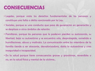 CONSECUENCIAS
• Legales, porque viola los derechos fundamentales de las personas y
constituye una falta o delito sancionado por la Ley.
• Sociales, porque es una conducta que pasa de generación en generación y
se desplaza a otros ámbitos de relación.
• Familiares, porque las personas que la padecen pierden su autonomía, su
libertad, baja su autoestima y se encuentra sola, desprotegida, sometida a
humillaciones, abuso y maltrato. La comunicación entre los miembros de la
familia tiende a ser atacante, desvalorizadora, daña la autoestima y crea
inseguridad e incapacidad.
• En la salud porque tiene consecuencias graves y gravísimas, reversibles o
no, en la salud física y mental de la víctima..
 