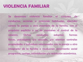 VIOLENCIA FAMILIAR
Se denomina violencia familiar al conjunto de
conductas, acciones u omisiones habituales, ejercidas
contra la pareja u otro miembro de la familia, con el
propósito explícito o no de mantener el control de la
relación. Dichas conductas adoptan formas
físicas, psicológicas y/o sexuales, y/o atentan contralas
propiedades o individuos relacionados con la pareja u otro
integrante de la familia o involucran aislamiento social
progresivo, castigo, intimidación y/o restricción económica.
 