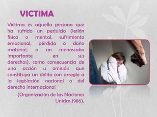 VICTIMA
Víctima es aquella persona que
ha sufrido un perjuicio (lesión
física o mental, sufrimiento
emocional, pérdida o daño
material, o un menoscabo
importante en sus
derechos), como consecuencia de
una acción u omisión que
constituya un delito con arreglo a
la legislación nacional o del
derecho internacional
(Organización de las Naciones
Unidas,1986).
 