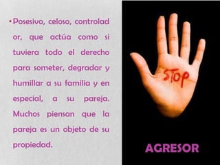 AGRESOR
•Posesivo, celoso, controlad
or, que actúa como si
tuviera todo el derecho
para someter, degradar y
humillar a su familia y en
especial, a su pareja.
Muchos piensan que la
pareja es un objeto de su
propiedad.
 