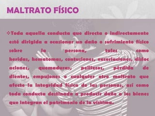 MALTRATO FÍSICO
Toda aquella conducta que directa o indirectamente
esté dirigida a ocasionar un daño o sufrimiento físico
sobre la persona, tales como
heridas, hematomas, contusiones, excoriaciones, disloc
aciones, quemaduras, pellizcos, pérdida de
dientes, empujones o cualquier otro maltrato que
afecte la integridad física de las personas, así como
toda conducta destinada a producir daño a los bienes
que integran el patrimonio de la víctima.
 