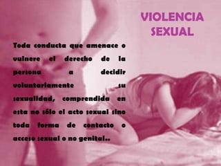 VIOLENCIA
SEXUAL
• Toda conducta que amenace o
vulnere el derecho de la
persona a decidir
voluntariamente su
sexualidad, comprendida en
esta no sólo el acto sexual sino
toda forma de contacto o
acceso sexual o no genital..
 