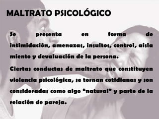 MALTRATO PSICOLÓGICO
Se presenta en forma de
intimidación, amenazas, insultos, control, aisla
miento y devaluación de la persona.
Ciertas conductas de maltrato que constituyen
violencia psicológica, se tornan cotidianas y son
consideradas como algo “natural” y parte de la
relación de pareja.
 
