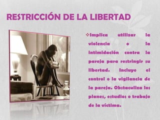 RESTRICCIÓN DE LA LIBERTAD
Implica utilizar la
violencia o la
intimidación contra la
pareja para restringir su
libertad. Incluye el
control o la vigilancia de
la pareja. Obstaculiza los
planes, estudios o trabajo
de la víctima.
 