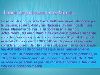 En el Estudio Índice de Pobreza Multidimensional elaborado por
la Universidad de Oxford y las Naciones Unidas, nos dan una
forma alternativa de evaluar la pobreza en el mundo.
Actualmente, el Banco Mundial calcula que la pobreza se define
como las personas que viven con menos de $1,25 al día y, con
ese método de cálculo, 1.300 millones de personas se pueden
considerar pobres. Bajo la nueva evaluación, han calculado que
hay 400 millones de pobres más que su estimación anterior.
Evaluaron 104 países que incluía 5.200 millones de personas, el
78% de la población mundial. Es decir que, bajo el IPM, 1.700
millones de personas se pueden considerar pobres, el tercio del
total de la población medida.
 