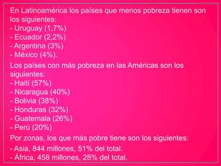 En Latinoamérica los países que menos pobreza tienen son
los siguientes:
- Uruguay (1,7%)
- Ecuador (2,2%)
- Argentina (3%)
- México (4%).
Los países con más pobreza en las Américas son los
siguientes:
- Haití (57%)
- Nicaragua (40%)
- Bolivia (38%)
- Honduras (32%)
- Guatemala (26%)
- Perú (20%)
Por zonas, los que más pobre tiene son los siguientes:
- Asia, 844 millones, 51% del total.
- África, 458 millones, 28% del total.
 