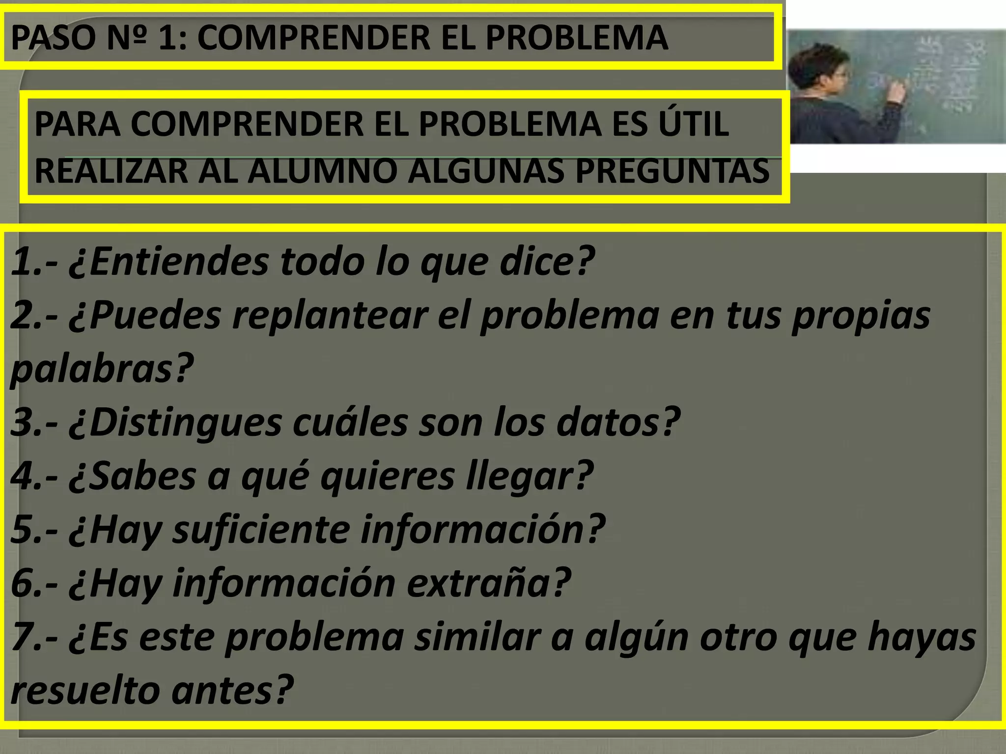 PASO Nº 1: COMPRENDER EL PROBLEMA
PARA COMPRENDER EL PROBLEMA ES ÚTIL
REALIZAR AL ALUMNO ALGUNAS PREGUNTAS
1.- ¿Entiendes todo lo que dice?
2.- ¿Puedes replantear el problema en tus propias
palabras?
3.- ¿Distingues cuáles son los datos?
4.- ¿Sabes a qué quieres llegar?
5.- ¿Hay suficiente información?
6.- ¿Hay información extraña?
7.- ¿Es este problema similar a algún otro que hayas
resuelto antes?
 