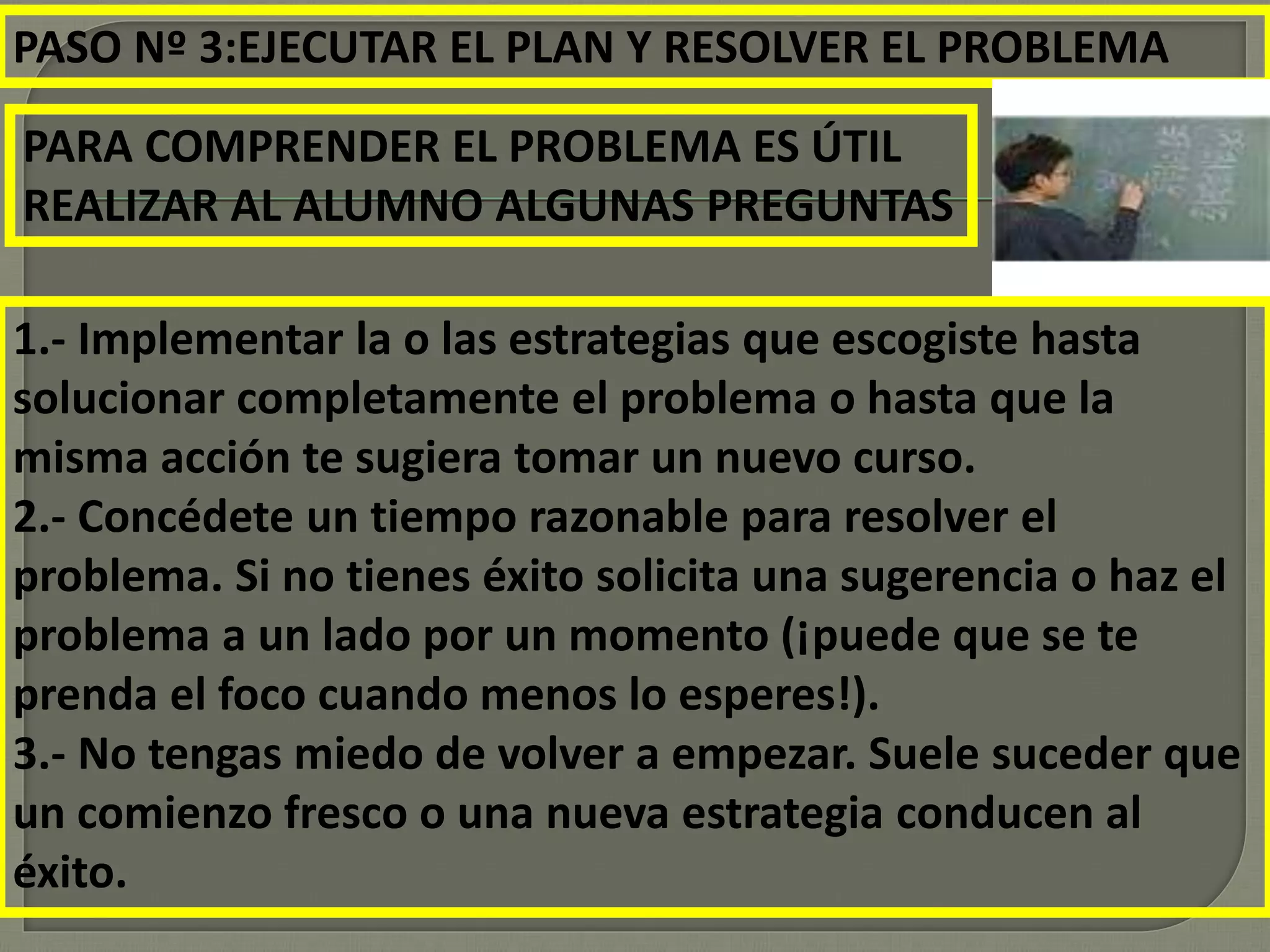 PASO Nº 3:EJECUTAR EL PLAN Y RESOLVER EL PROBLEMA
PARA COMPRENDER EL PROBLEMA ES ÚTIL
REALIZAR AL ALUMNO ALGUNAS PREGUNTAS
1.- Implementar la o las estrategias que escogiste hasta
solucionar completamente el problema o hasta que la
misma acción te sugiera tomar un nuevo curso.
2.- Concédete un tiempo razonable para resolver el
problema. Si no tienes éxito solicita una sugerencia o haz el
problema a un lado por un momento (¡puede que se te
prenda el foco cuando menos lo esperes!).
3.- No tengas miedo de volver a empezar. Suele suceder que
un comienzo fresco o una nueva estrategia conducen al
éxito.
 