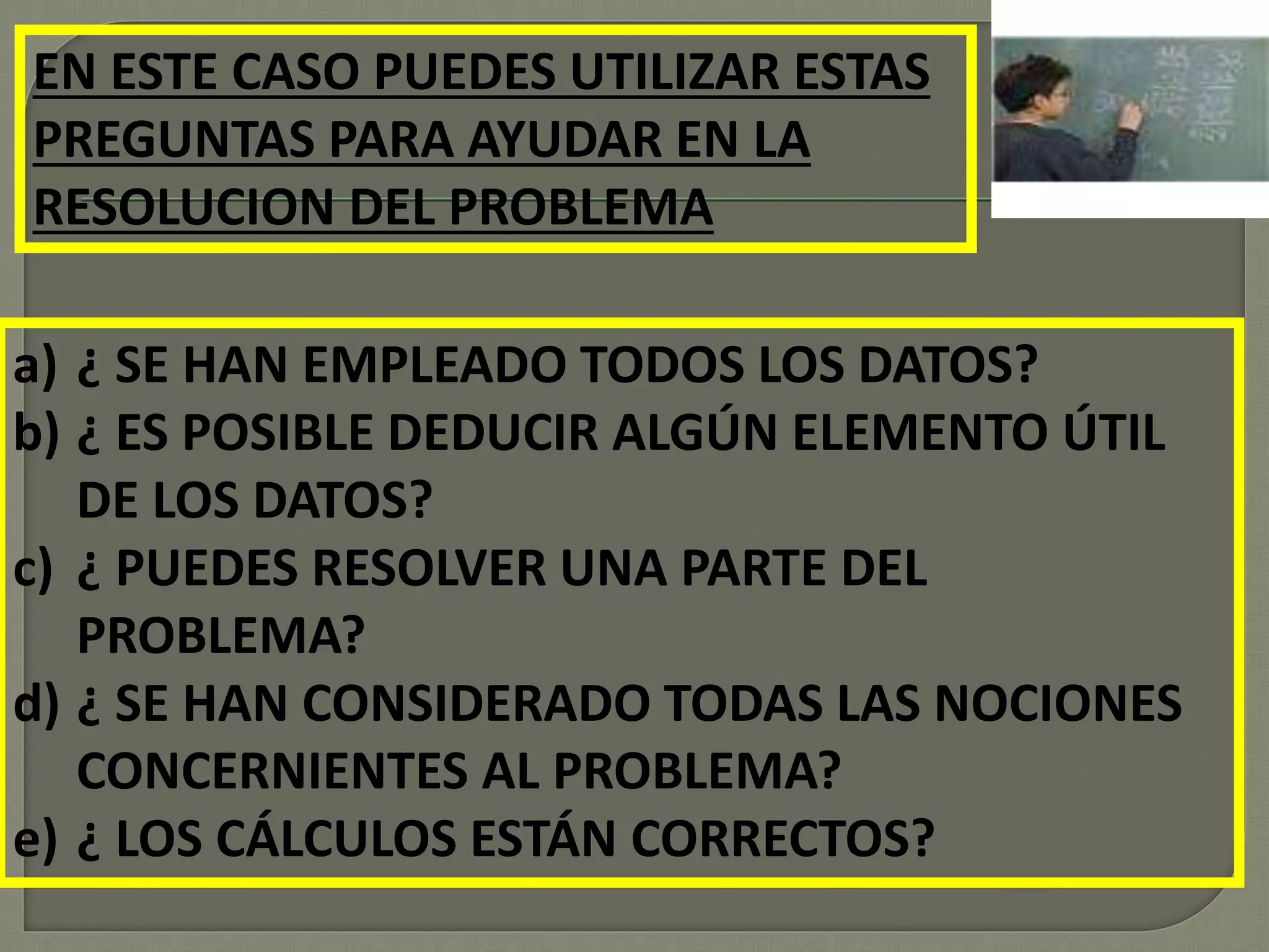 EN ESTE CASO PUEDES UTILIZAR ESTAS
PREGUNTAS PARA AYUDAR EN LA
RESOLUCION DEL PROBLEMA
a) ¿ SE HAN EMPLEADO TODOS LOS DATOS?
b) ¿ ES POSIBLE DEDUCIR ALGÚN ELEMENTO ÚTIL
DE LOS DATOS?
c) ¿ PUEDES RESOLVER UNA PARTE DEL
PROBLEMA?
d) ¿ SE HAN CONSIDERADO TODAS LAS NOCIONES
CONCERNIENTES AL PROBLEMA?
e) ¿ LOS CÁLCULOS ESTÁN CORRECTOS?
 