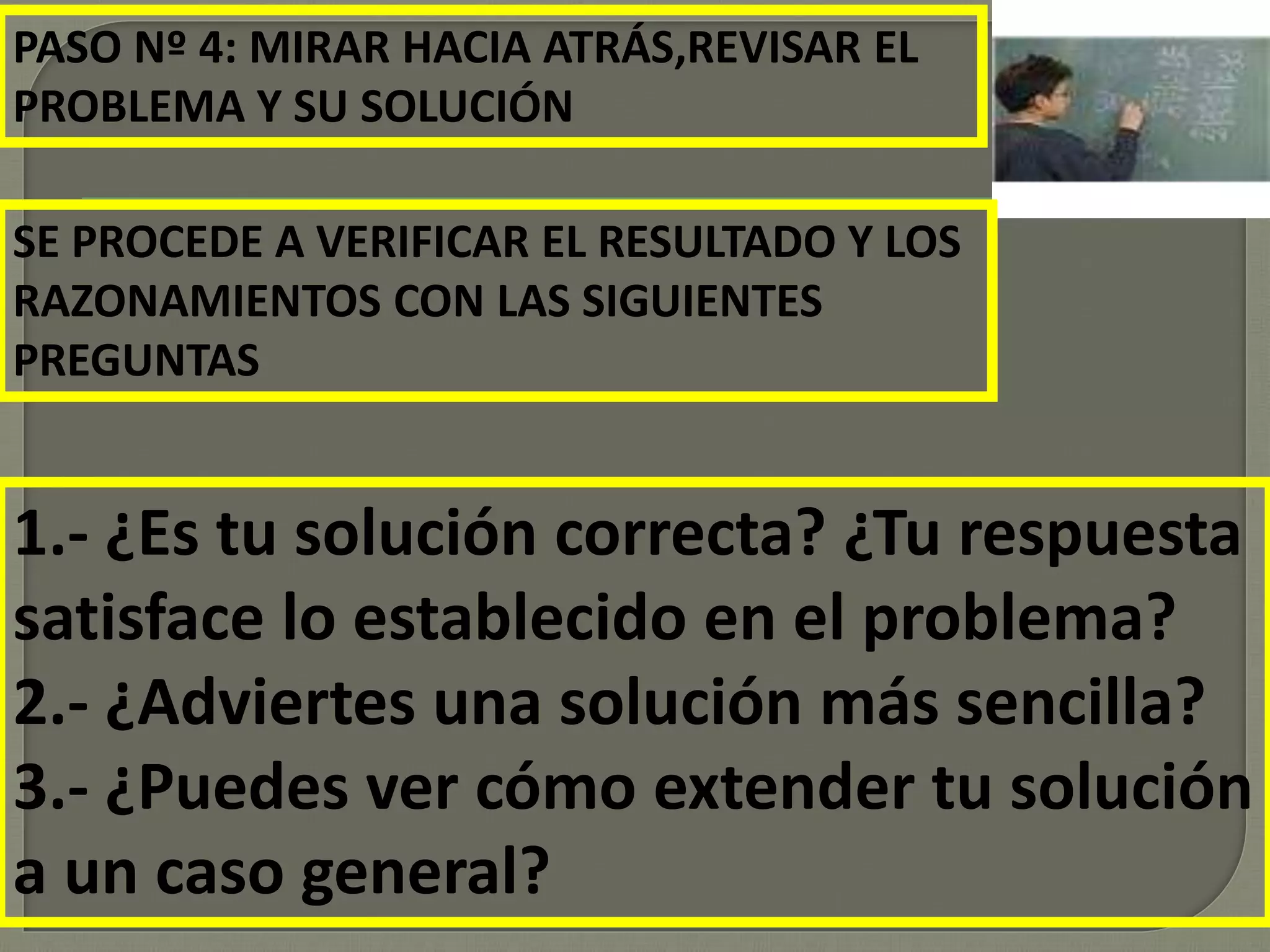 PASO Nº 4: MIRAR HACIA ATRÁS,REVISAR EL
PROBLEMA Y SU SOLUCIÓN
SE PROCEDE A VERIFICAR EL RESULTADO Y LOS
RAZONAMIENTOS CON LAS SIGUIENTES
PREGUNTAS
1.- ¿Es tu solución correcta? ¿Tu respuesta
satisface lo establecido en el problema?
2.- ¿Adviertes una solución más sencilla?
3.- ¿Puedes ver cómo extender tu solución
a un caso general?
 