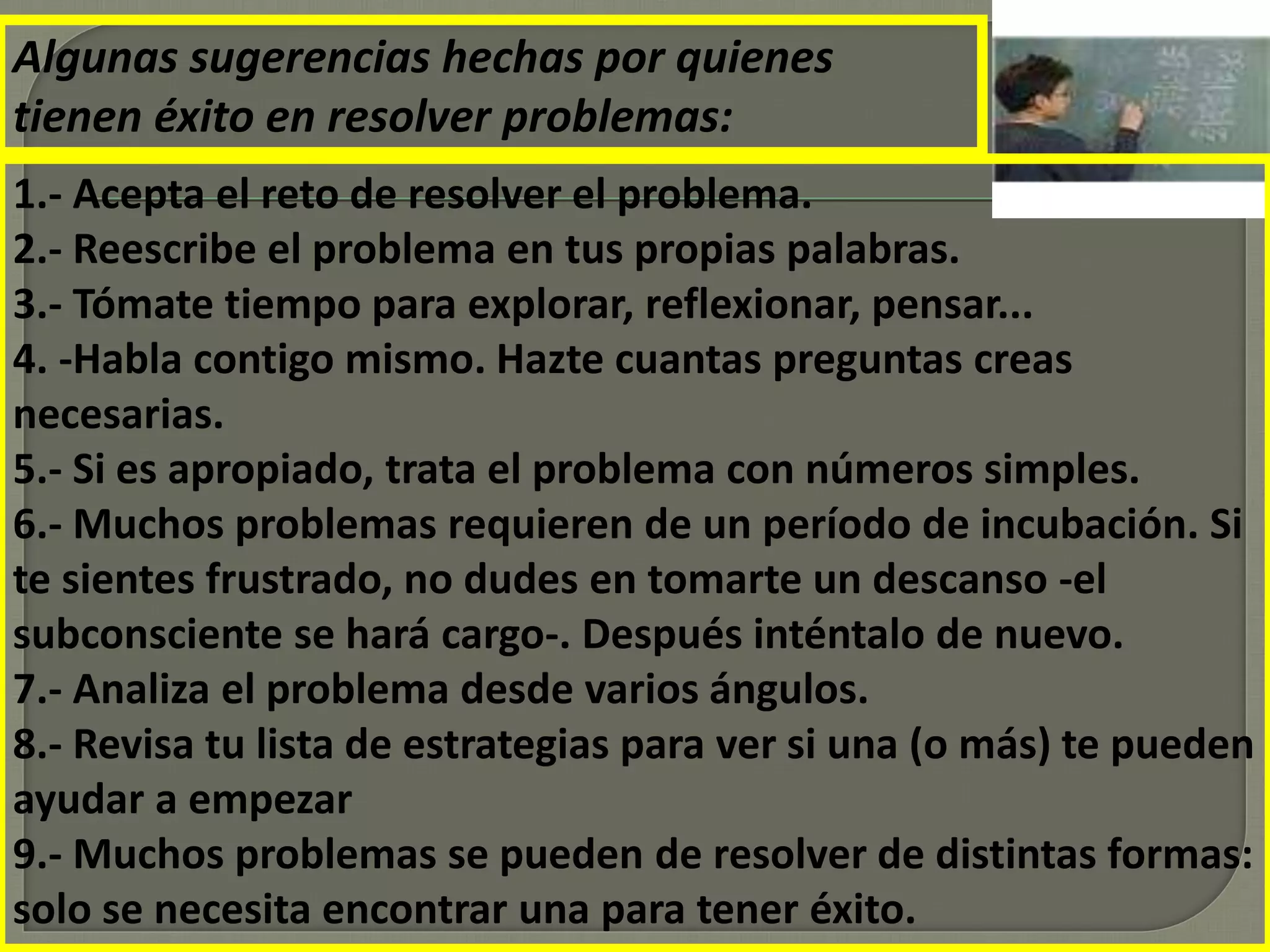 Algunas sugerencias hechas por quienes
tienen éxito en resolver problemas:
1.- Acepta el reto de resolver el problema.
2.- Reescribe el problema en tus propias palabras.
3.- Tómate tiempo para explorar, reflexionar, pensar...
4. -Habla contigo mismo. Hazte cuantas preguntas creas
necesarias.
5.- Si es apropiado, trata el problema con números simples.
6.- Muchos problemas requieren de un período de incubación. Si
te sientes frustrado, no dudes en tomarte un descanso -el
subconsciente se hará cargo-. Después inténtalo de nuevo.
7.- Analiza el problema desde varios ángulos.
8.- Revisa tu lista de estrategias para ver si una (o más) te pueden
ayudar a empezar
9.- Muchos problemas se pueden de resolver de distintas formas:
solo se necesita encontrar una para tener éxito.
 