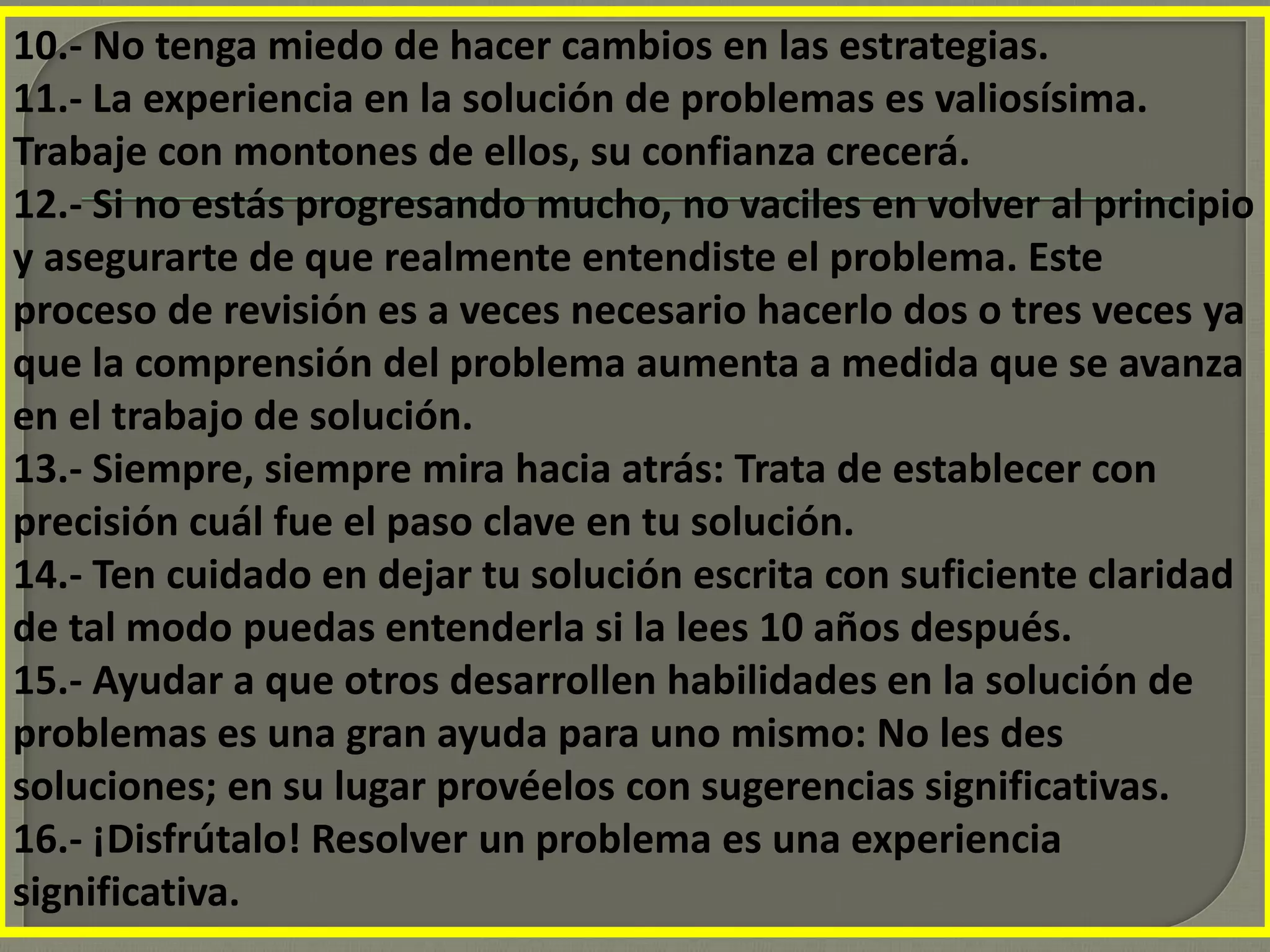 10.- No tenga miedo de hacer cambios en las estrategias.
11.- La experiencia en la solución de problemas es valiosísima.
Trabaje con montones de ellos, su confianza crecerá.
12.- Si no estás progresando mucho, no vaciles en volver al principio
y asegurarte de que realmente entendiste el problema. Este
proceso de revisión es a veces necesario hacerlo dos o tres veces ya
que la comprensión del problema aumenta a medida que se avanza
en el trabajo de solución.
13.- Siempre, siempre mira hacia atrás: Trata de establecer con
precisión cuál fue el paso clave en tu solución.
14.- Ten cuidado en dejar tu solución escrita con suficiente claridad
de tal modo puedas entenderla si la lees 10 años después.
15.- Ayudar a que otros desarrollen habilidades en la solución de
problemas es una gran ayuda para uno mismo: No les des
soluciones; en su lugar provéelos con sugerencias significativas.
16.- ¡Disfrútalo! Resolver un problema es una experiencia
significativa.
 