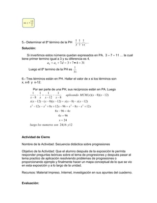 5.- Determinar el 8º término de la PH ,...
11
1
,
7
1
,
3
1
Solución:
Si invertimos estos números quedan expresados en PA. 3 – 7 – 11 … la cual
tiene primer termino igual a 3 y su diferencia es 4.
31473718 daa
Luego el 8º termino de la PH es
31
1
6.- Tres términos están en PH. Hallar el valor de x si los términos son
x, x-8 y x-12.
Por ser parte de una PH, sus recíprocos están en PA. Luego
1216;24
24
964
4968
1289612812
)12()8()12)(8()12(
)12)(8)((
8
1
12
11
8
1
2222
ysonnumeroslosluego
x
x
xx
xxxxxxxxx
xxxxxxxx
xxxMCMaplicando
xxxx
Actividad de Cierre
Nombre de la Actividad: Secuencia didáctica sobre progresiones
Objetivo de la Actividad: Que el alumno después de la exposición le permita
responder preguntas teóricas sobre el tema de progresiones y después pasar al
tema practico de aplicación resolviendo problemas de progresiones o
proporcionando ejemplo y finalmente hacer un mapa conceptual de lo que se vio
en esta exposición y a lo largo de la unidad.
Recursos: Material Impreso, Internet, investigación en sus apuntes del cuaderno.
Evaluación:
 
