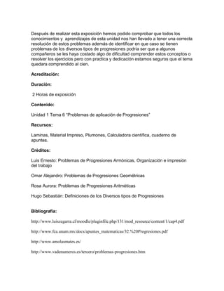 Después de realizar esta exposición hemos podido comprobar que todos los
conocimientos y aprendizajes de esta unidad nos han llevado a tener una correcta
resolución de estos problemas además de identificar en que caso se tienen
problemas de los diversos tipos de progresiones podría ser que a algunos
compañeros se les haya costado algo de dificultad comprender estos conceptos o
resolver los ejercicios pero con practica y dedicación estamos seguros que el tema
quedara comprendido al cien.
Acreditación:
Duración:
2 Horas de exposición
Contenido:
Unidad 1 Tema 6 “Problemas de aplicación de Progresiones”
Recursos:
Laminas, Material Impreso, Plumones, Calculadora científica, cuaderno de
apuntes.
Créditos:
Luis Ernesto: Problemas de Progresiones Armónicas, Organización e impresión
del trabajo
Omar Alejandro: Problemas de Progresiones Geométricas
Rosa Aurora: Problemas de Progresiones Aritméticas
Hugo Sebastián: Definiciones de los Diversos tipos de Progresiones
Bibliografía:
http://www.luiszegarra.cl/moodle/pluginfile.php/131/mod_resource/content/1/cap4.pdf
http://www.fca.unam.mx/docs/apuntes_matematicas/32.%20Progresiones.pdf
http://www.amolasmates.es/
http://www.vadenumeros.es/tercero/problemas-progresiones.htm
 