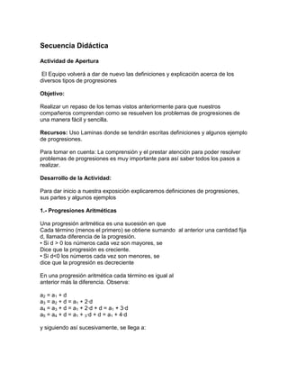 Secuencia Didáctica
Actividad de Apertura
El Equipo volverá a dar de nuevo las definiciones y explicación acerca de los
diversos tipos de progresiones
Objetivo:
Realizar un repaso de los temas vistos anteriormente para que nuestros
compañeros comprendan como se resuelven los problemas de progresiones de
una manera fácil y sencilla.
Recursos: Uso Laminas donde se tendrán escritas definiciones y algunos ejemplo
de progresiones.
Para tomar en cuenta: La comprensión y el prestar atención para poder resolver
problemas de progresiones es muy importante para así saber todos los pasos a
realizar.
Desarrollo de la Actividad:
Para dar inicio a nuestra exposición explicaremos definiciones de progresiones,
sus partes y algunos ejemplos
1.- Progresiones Aritméticas
Una progresión aritmética es una sucesión en que
Cada término (menos el primero) se obtiene sumando al anterior una cantidad fija
d, llamada diferencia de la progresión.
• Si d > 0 los números cada vez son mayores, se
Dice que la progresión es creciente.
• Si d<0 los números cada vez son menores, se
dice que la progresión es decreciente
En una progresión aritmética cada término es igual al
anterior más la diferencia. Observa:
a2 = a1 + d
a3 = a2 + d = a1 + 2·d
a4 = a3 + d = a1 + 2·d + d = a1 + 3·d
a5 = a4 + d = a1 + 3·d + d = a1 + 4·d
y siguiendo así sucesivamente, se llega a:
 