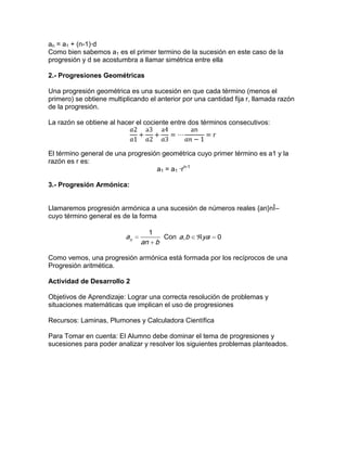 an = a1 + (n-1)·d
Como bien sabemos a1 es el primer termino de la sucesión en este caso de la
progresión y d se acostumbra a llamar simétrica entre ella
2.- Progresiones Geométricas
Una progresión geométrica es una sucesión en que cada término (menos el
primero) se obtiene multiplicando el anterior por una cantidad fija r, llamada razón
de la progresión.
La razón se obtiene al hacer el cociente entre dos términos consecutivos:
El término general de una progresión geométrica cuyo primer término es a1 y la
razón es r es:
a1 = a1 ·rn-1
3.- Progresión Armónica:
Llamaremos progresión armónica a una sucesión de números reales {an}nÎ–
cuyo término general es de la forma
1
n
a
an b
Con , 0a b ya
Como vemos, una progresión armónica está formada por los recíprocos de una
Progresión aritmética.
Actividad de Desarrollo 2
Objetivos de Aprendizaje: Lograr una correcta resolución de problemas y
situaciones matemáticas que implican el uso de progresiones
Recursos: Laminas, Plumones y Calculadora Científica
Para Tomar en cuenta: El Alumno debe dominar el tema de progresiones y
sucesiones para poder analizar y resolver los siguientes problemas planteados.
 