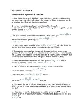 Desarrollo de la actividad:
Problemas de Progresiones Aritméticas
1) Un coronel manda 5050 soldados y quiere formar con ellos un triángulo para
una exhibición, de modo que la primera fila tenga un soldado, la segunda dos, la
tercera tres, etc. ¿Cuántas filas tienen que haber?
El número de soldados que hay en cada fila es el término de la
sucesión: . Se trata de una P.A con y con , por los que su
término general es .
5050 es la suma de los soldados ha habrá en filas. Por lo que:
Sustituimos el término general por :
Las soluciones de esta ecuación son y . Como ha de ser un
número natural mayor que cero la respuesta correcta es filas.
2) Un esquiador comienza la pretemporada de esquí haciendo pesas en un
gimnasio durante una hora. Decide incrementar el entrenamiento 10 minutos cada
día. ¿Cuánto tiempo deberá entrenar al cabo de 15 días? ¿Cuánto tiempo en total
habrá dedicado al entrenamiento a lo largo de todo un mes de 30 días?
El tiempo de entrenamiento es una P.A en la que y todo en
minutos. su término general es: .
Al cabo de 15 ddías deberá entrenar minutos.
En un mes habrá entrenado
Calculamos a30. minutos.
En un més minutos.
3) En una sala de cine, la primera fila de butacas dista de la pantalla 86 dm, y la
sexta, 134 dm. ¿En qué fila estará una persona si su distancia a la pantalla es de
230 dm?
Las distancias de las filas de butacas a la pantalla forman una P.A donde el
número de orden “n” es el número de fila. Por lo tanto los datos que nos dan son:
dm
dm
 