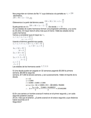 Nos preguntan en número de fila “n” cuya distnacia a la pantalla es
decimetros.
. (1)
Obtenemos d a partir del término sexto:
Sustituyendo en (1): . De donde
4) Las edades de cuatro hermanos forman una progresión aritmética, y su suma
es 32 años. El mayor tiene 6 años más que el menor. Halla las edades de los
cuatro hermanos
Vamos a considerar que el mayor es .
Usando el término general nos queda:
Las edades de los hermanos serán
5) Una deuda puede ser pagada en 32 semanas pagando $5,000 la primera
semana, $8,000 la segunda
semana, $11,000 la tercera semana, y así sucesivamente. Hallar el importe de la
deuda.
6) En una carrera un hombre avanza 6 metros en el primer segundo, y en cada
segundo posterior avanza
25 cm. más que el anterior. ¿Cuánto avanzó en el octavo segundo y que distancia
habrá recorrido en 8
Segundos?
 