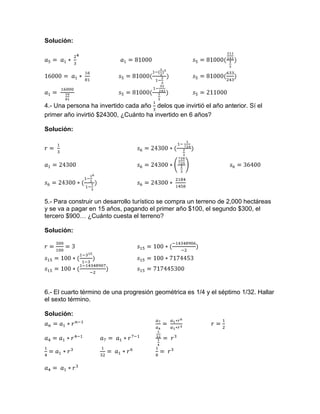Solución:
4.- Una persona ha invertido cada año delos que invirtió el año anterior. Sí el
primer año invirtió $24300, ¿Cuánto ha invertido en 6 años?
Solución:
5.- Para construir un desarrollo turístico se compra un terreno de 2,000 hectáreas
y se va a pagar en 15 años, pagando el primer año $100, el segundo $300, el
tercero $900… ¿Cuánto cuesta el terreno?
Solución:
6.- El cuarto término de una progresión geométrica es 1/4 y el séptimo 1/32. Hallar
el sexto término.
Solución:
 