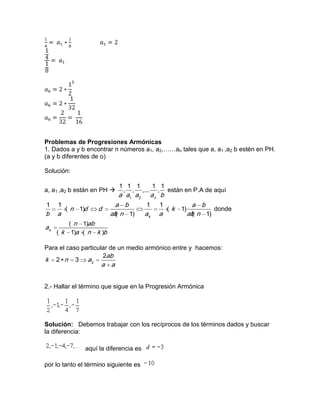 Problemas de Progresiones Armónicas
1. Dados a y b encontrar n números a1, a2,……an tales que a, a1 ,a2 b estén en PH.
(a y b diferentes de o)
Solución:
a, a1 ,a2 b están en PH 
1 2
1 1 1 1 1
, , ,... ,
n
a a a a b
están en P.A de aquí
1 1 1 1
( 1) ( 1)
( 1) ( 1)k
a b a b
n d d k
b a ab n a a ab n
donde
( 1)
( 1) ( )k
n ab
a
k a n k b
Para el caso particular de un medio armónico entre y hacemos:
2
2
2 3
ab
k n a
a a
2.- Hallar el término que sigue en la Progresión Armónica
Solución: Debemos trabajar con los recíprocos de los términos dados y buscar
la diferencia:
aquí la diferencia es
por lo tanto el término siguiente es
 
