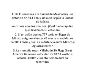 1. De Cuernavaca a la Ciudad de México hay una
distancia de 84.1 km, si un auto llega a la Ciudad
de México
en 1 hora con dos minutos. ¿Cual fue la rapidez
que llevaba en su vehículo?
2. Si un avión boeing 777 tarda en llegar de
México a Aguascalientes 45 min. y su rapidez es
de 905 km/hr. ¿Cual es la distancia entre México y
Aguascalientes?
3. La montaña rusa : X flight de Six Flags Great
America tiene una velocidad de 88.51 km/hr si
recorre 3000 ft ¿Cuanto tiempo dura su
recorrido?
 