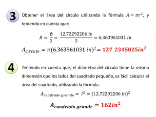 Obtener el área del círculo utilizando la fórmula 𝐴 = 𝜋𝑟2
, y
teniendo en cuenta que:
𝑅 =
∅
2
=
12.72292206 𝑖𝑛
2
= 6.363961031 𝑖𝑛
𝐴 𝑐í𝑟𝑐𝑢𝑙𝑜 = 𝜋(6.363961031 𝑖𝑛)2
= 𝟏𝟐𝟕. 𝟐𝟑𝟒𝟓𝟎𝟐𝟓𝒊𝒏 𝟐
Teniendo en cuenta que, el diámetro del circulo tiene la misma
dimensión que los lados del cuadrado pequeño, es fácil calcular el
área del cuadrado, utilizando la fórmula:
𝐴 𝑐𝑢𝑎𝑑𝑟𝑎𝑑𝑜 𝑔𝑟𝑎𝑛𝑑𝑒 = 𝑙2 = (12.72292206 𝑖𝑛)2
𝑨 𝒄𝒖𝒂𝒅𝒓𝒂𝒅𝒐 𝒈𝒓𝒂𝒏𝒅𝒆 = 𝟏𝟔𝟐𝒊𝒏 𝟐
3
4
 