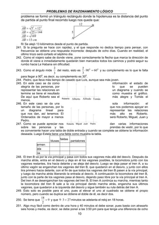 PROBLEMAS DE RAZONAMIENTO LÓGICO 
problema se formó un triángulo rectángulo donde la hipotenusa es la distancia del punto 
de partida al punto final recorrido luego nos queda que: 
12 
B 
AB 
AB 
5 
AB 
AB cm 
A 
2 
del resto, esto es 900 600 
Roberto Alberto Alfredo Tomás 
Roberto Miguel Juan Pedro 
18 = y que 9 ⋅ 3 = 27 minutos se adelanta el reloj en 18 horas. 
10 
2 2 
= + 
= + 
== 
5 12 
25 144 
169 
13 
R/ Se alejó 13 kilómetros desde el punto de partida. 
241. Si la pregunta se hace con rapidez, y el que responde no dedica tiempo para pensar, con 
frecuencia se obtiene una respuesta incorrecta: después de ocho días. Cuando en realidad, el 
último trozo será cortado el séptimo día. 
242. Como el viajero sabe de donde viene, pone correctamente la flecha que marca la dirección de 
donde él viene e inmediatamente quedarán bien marcados todos los caminos y podrá seguir su 
rumbo hacia La Habana sin dificultad. 
243. Como el ángulo mide 
3 
2 ⋅ = y su complemento es lo que le falta 
3 
para llegar a 900, es decir, su complemento es 300. 
244. Pedro, que lleva más tiempo de casado que Luís, aunque sea más joven. 
245. En este caso se da como información el estado de 
alegría de las personas, por lo que se pueden 
representar las relaciones en un diagrama y cuando se 
termine se tiene el resultado como muestra el gráfico. 
De aquí que Roberto sea el más alegre y Tomás el 
menos. 
246. En este caso se da una sola información: el 
tamaño de las personas, por lo que nos podemos apoyar en 
un diagrama lineal para representar las relaciones 
que nos dan, así tenemos: El más alto es Roberto. 
Ordenados de mayor a menos será Roberto, Miguel, Juan y 
Pedro. 
247. Como se puede apreciar nos dan varias informaciones 
sobre las personas y las prendas de vestir, por lo que 
es conveniente hacer una tabla de doble entrada y cuando se complete se obtiene la información 
deseada. Luego Estela tiene una falda como muestra la tabla. 
blusas faldas 
pantalones 
armen 
tela 
cia 
248. El tren B va por la vía principal y pasa con todos sus vagones más allá del desvío. Después da 
marcha atrás, entra en el desvío y deja en él los vagones posibles, la locomotora junto con los 
vagones restantes, tira hacia delante y se aleja del desvío. Luego se deja pasar el tren A; a su 
último vagón se enganchan los vagones del tren B, que quedaron en el desvío, y junto con ellos 
tira primero hacia delante, con el fin de que todos los vagones del tren B pasen a la vía principal, 
y luego da marcha atrás liberando la entrada al desvío. A continuación la locomotora del tren B, 
junto con la parte de los vagones pasa al desvío, dejando paso libre por la vía principal al tren A. 
Del tren A se desenganchan los vagones del tren B. El tren A continúa su marcha, mientras tanto 
la locomotora del tren B sale a la vía principal dando marcha atrás, engancha sus últimos 
vagones, que quedaron a la izquierda del desvío y sigue también su ruta detrás del tren A. 
249. Esto solo es posible para el uno, pues al elevar el uno al cuadrado se obtiene el propio 
número, pero cuando se duplica se obtiene el doble de él, es decir dos. 
250. Se tiene que 9 
2 
251. Algo muy fácil como dentro de una hora y 40 minutos el debe sonar, pues basta con atrasarlo 
seis horas y media, es decir, se debe poner a las 3:50 pm para que tenga una diferencia de ocho 
 