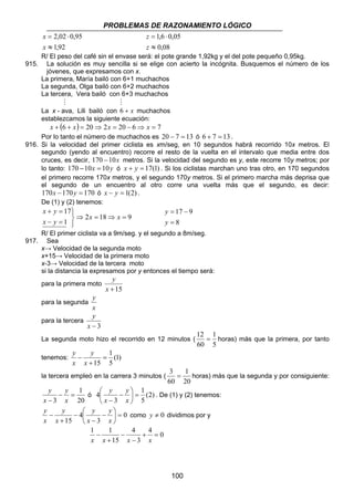 PROBLEMAS DE RAZONAMIENTO LÓGICO 
1,6 0,05 
≈ 
17 9 
= 
= − 
y 
3 = horas) más que la segunda y por consiguiente: 
100 
2,02 0,95 
≈ 
= ⋅ 
x 
1,92 
x 
= ⋅ 
z 
0,08 
z 
R/ El peso del café sin el envase será: el pote grande 1,92kg y el del pote pequeño 0,95kg. 
915. La solución es muy sencilla si se elige con acierto la incógnita. Busquemos el número de los 
jóvenes, que expresamos con x. 
La primera, María bailó con 6+1 muchachos 
La segunda, Olga bailó con 6+2 muchachos 
La tercera, Vera bailó con 6+3 muchachos 
M M 
La x - ava, Lili bailó con 6 + x muchachos 
establezcamos la siguiente ecuación: 
x + (6 + x) = 20⇒ 2x = 20 − 6⇒ x = 7 
Por lo tanto el número de muchachos es 20 − 7 = 13 ó 6 + 7 = 13 . 
916. Si la velocidad del primer ciclista es xm/seg, en 10 segundos habrá recorrido 10x metros. El 
segundo (yendo al encuentro) recorre el resto de la vuelta en el intervalo que media entre dos 
cruces, es decir, 170 −10x metros. Si la velocidad del segundo es y, este recorre 10y metros; por 
lo tanto: 170 −10x = 10y ó x + y = 17(1) . Si los ciclistas marchan uno tras otro, en 170 segundos 
el primero recorre 170x metros, y el segundo 170y metros. Si el primero marcha más deprisa que 
el segundo de un encuentro al otro corre una vuelta más que el segundo, es decir: 
170x −170y = 170 ó x − y = 1(2) . 
De (1) y (2) tenemos: 
2 18 9 
17 
1 
⇒ = ⇒ = 
   
x y 
+ = 
− = 
x x 
x y 
8 
y 
R/ El primer ciclista va a 9m/seg. y el segundo a 8m/seg. 
917. Sea 
x→ Velocidad de la segunda moto 
x+15→ Velocidad de la primera moto 
x-3→ Velocidad de la tercera moto 
si la distancia la expresamos por y entonces el tiempo será: 
y 
para la primera moto 
x +15 
para la segunda 
y 
x 
para la tercera 
y 
x − 3 
La segunda moto hizo el recorrido en 12 minutos ( 
12 = 1 
horas) más que la primera, por tanto 
5 
60 
1 
y 
tenemos: (1) 
5 
15 
= 
+ 
− 
x 
y 
x 
la tercera empleó en la carrera 3 minutos ( 
1 
20 
60 
1 
20 
3 
y 
− = 
− x 
x 
y 
1 
 − 
y 
4 =  
ó (2) 
5 
3 
 
 
− x 
x 
y 
. De (1) y (2) tenemos: 
0 
 − 
3 
4 
15 
 
=  
 
− 
− 
+ 
− 
y 
x 
x 
y 
x 
y 
y 
x 
como y ≠ 0 dividimos por y 
1 1 + = 
4 0 
− 
x x x 3 
x 
4 
15 
− 
− 
+ 
 