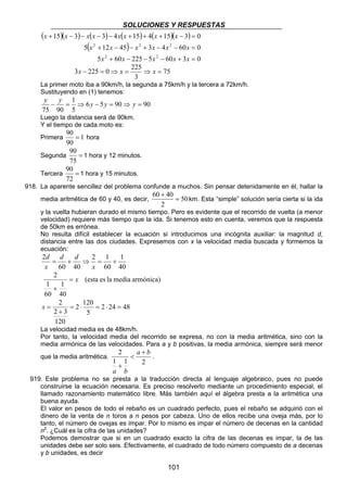 SOLUCIONES Y RESPUESTAS 
( )( ) ( ) ( ) ( )( ) 
x x x x x x x x 
15 3 3 4 15 4 15 3 0 
+ − − − − + + + − = 
2 2 2 
x x x x x x 
5 + 12 − 45 − + 3 − 4 − 60 = 
0 
x x x x x 
60 40 = 
101 
( ) 
2 2 
5 + 60 − 225 − 5 − 60 + 3 = 
0 
75 
3x − 225 = 0⇒ x = 225 ⇒ x = 
3 
La primer moto iba a 90km/h, la segunda a 75km/h y la tercera a 72km/h. 
Sustituyendo en (1) tenemos: 
y − y = ⇒ y − y = ⇒ y = 
Luego la distancia será de 90km. 
Y el tiempo de cada moto es: 
Primera 1 
6 5 90 90 
1 
5 
75 90 
90 = hora 
90 
90 
Segunda = 
75 
1 hora y 12 minutos. 
90 
Tercera = 
72 
1 hora y 15 minutos. 
918. La aparente sencillez del problema confunde a muchos. Sin pensar detenidamente en él, hallar la 
+ 
media aritmética de 60 y 40, es decir, 50 
2 
km. Esta “simple” solución sería cierta si la ida 
y la vuelta hubieran durado el mismo tiempo. Pero es evidente que el recorrido de vuelta (a menor 
velocidad) requiere más tiempo que la ida. Si tenemos esto en cuenta, veremos que la respuesta 
de 50km es errónea. 
No resulta difícil establecer la ecuación si introducimos una incógnita auxiliar: la magnitud d, 
distancia entre las dos ciudades. Expresemos con x la velocidad media buscada y formemos la 
ecuación: 
1 
40 
d 
2 = + ⇒ 2 = 1 
+ 
60 
60 40 
x 
d d 
x 
(esta es la media armónica) 
1 
40 
1 
60 
2 = x 
+ 
2 = ⋅ = ⋅ = 
+ 
2 24 48 
2 120 
5 
2 3 
120 
x = 
La velocidad media es de 48km/h. 
Por tanto, la velocidad media del recorrido se expresa, no con la media aritmética, sino con la 
media armónica de las velocidades. Para a y b positivas, la media armónica, siempre será menor 
2 a b 
que la media aritmética. 
1 1 2 
a b 
+ 
 
+ 
. 
919. Este problema no se presta a la traducción directa al lenguaje algebraico, pues no puede 
construirse la ecuación necesaria. Es preciso resolverlo mediante un procedimiento especial, el 
llamado razonamiento matemático libre. Más también aquí el álgebra presta a la aritmética una 
buena ayuda. 
El valor en pesos de todo el rebaño es un cuadrado perfecto, pues el rebaño se adquirió con el 
dinero de la venta de n toros a n pesos por cabeza. Uno de ellos recibe una oveja más, por lo 
tanto, el número de ovejas es impar. Por lo mismo es impar el número de decenas en la cantidad 
n2. ¿Cuál es la cifra de las unidades? 
Podemos demostrar que si en un cuadrado exacto la cifra de las decenas es impar, la de las 
unidades debe ser solo seis. Efectivamente, el cuadrado de todo número compuesto de a decenas 
y b unidades, es decir 
 